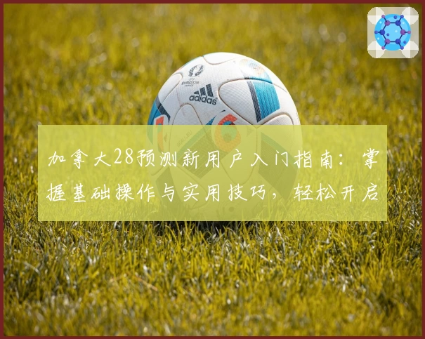 加拿大28预测新用户入门指南：掌握基础操作与实用技巧，轻松开启精准预测之旅