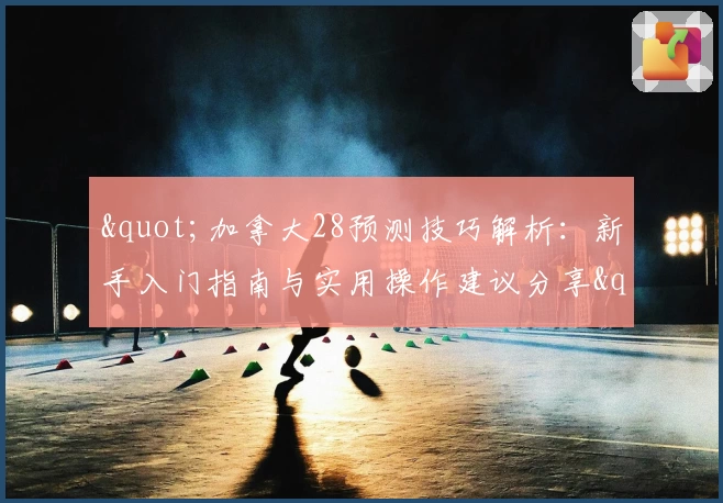 "加拿大28预测技巧解析：新手入门指南与实用操作建议分享"