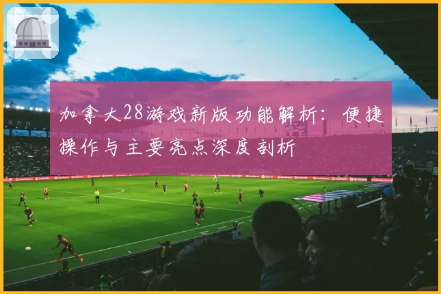 加拿大28游戏新版功能解析：便捷操作与主要亮点深度剖析